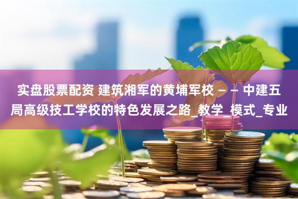 实盘股票配资 建筑湘军的黄埔军校 — — 中建五局高级技工学校的特色发展之路_教学_模式_专业