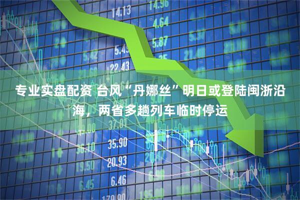 专业实盘配资 台风“丹娜丝”明日或登陆闽浙沿海，两省多趟列车临时停运