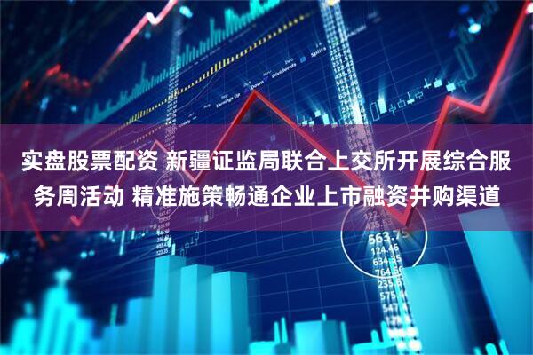 实盘股票配资 新疆证监局联合上交所开展综合服务周活动 精准施策畅通企业上市融资并购渠道