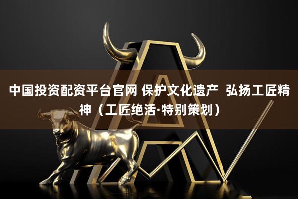 中国投资配资平台官网 保护文化遗产  弘扬工匠精神（工匠绝活·特别策划）