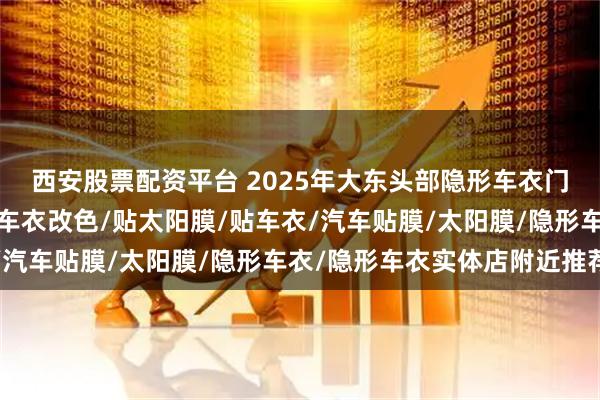 西安股票配资平台 2025年大东头部隐形车衣门店有哪些，汽车车衣/车衣改色/贴太阳膜/贴车衣/汽车贴膜/太阳膜/隐形车衣/隐形车衣实体店附近推荐