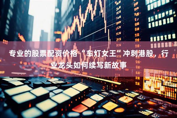 专业的股票配资价格 “车灯女王”冲刺港股，行业龙头如何续写新故事