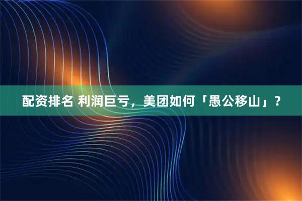 配资排名 利润巨亏，美团如何「愚公移山」？
