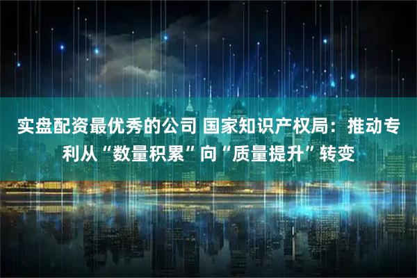 实盘配资最优秀的公司 国家知识产权局：推动专利从“数量积累”向“质量提升”转变